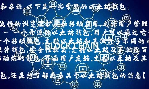 以太坊钱包有很多种不同的类型和名称，以下是一些常见的以太坊钱包：

1. **MetaMask** - 一个非常流行的浏览器扩展和移动应用，允许用户管理以太坊和ERC-20代币。
2. **MyEtherWallet (MEW)** - 一个开源的以太坊钱包，用户可以通过它生成钱包地址和管理以太坊资产。
3. **Trust Wallet** - 这是一个移动钱包，支持以太坊和其他许多不同的币种。
4. **Ledger Nano S/X** - 硬件钱包，安全性较高，支持以太坊及其他几百种加密货币的存储。
5. **Exodus** - 一个桌面和移动端的钱包，界面用户友好，支持以太坊及其他加密货币。

你是否想要了解某一种特定的钱包，还是想了解更多关于以太坊钱包的信息？
